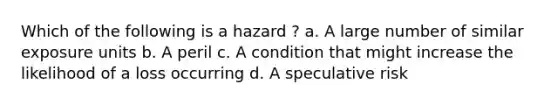 Which of the following is a hazard ? a. A large number of similar exposure units b. A peril c. A condition that might increase the likelihood of a loss occurring d. A speculative risk