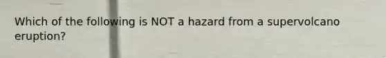 Which of the following is NOT a hazard from a supervolcano eruption?