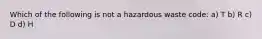 Which of the following is not a hazardous waste code: a) T b) R c) D d) H