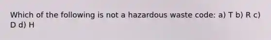 Which of the following is not a hazardous waste code: a) T b) R c) D d) H