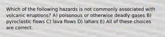 Which of the following hazards is not commonly associated with volcanic eruptions? A) poisonous or otherwise deadly gases B) pyroclastic flows C) lava flows D) lahars E) All of these choices are correct.