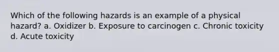 Which of the following hazards is an example of a physical hazard? a. Oxidizer b. Exposure to carcinogen c. Chronic toxicity d. Acute toxicity