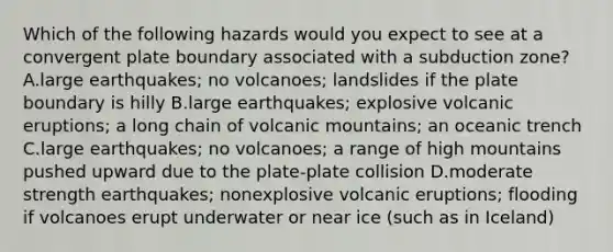 Which of the following hazards would you expect to see at a convergent plate boundary associated with a subduction zone? A.large earthquakes; no volcanoes; landslides if the plate boundary is hilly B.large earthquakes; explosive volcanic eruptions; a long chain of volcanic mountains; an oceanic trench C.large earthquakes; no volcanoes; a range of high mountains pushed upward due to the plate-plate collision D.moderate strength earthquakes; nonexplosive volcanic eruptions; flooding if volcanoes erupt underwater or near ice (such as in Iceland)