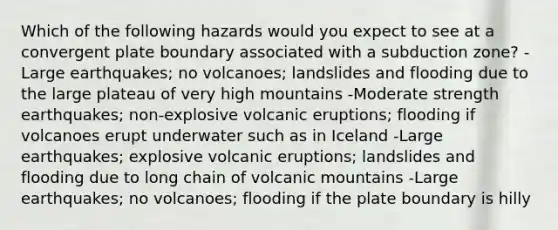 Which of the following hazards would you expect to see at a convergent plate boundary associated with a subduction zone? -Large earthquakes; no volcanoes; landslides and flooding due to the large plateau of very high mountains -Moderate strength earthquakes; non-explosive volcanic eruptions; flooding if volcanoes erupt underwater such as in Iceland -Large earthquakes; explosive volcanic eruptions; landslides and flooding due to long chain of volcanic mountains -Large earthquakes; no volcanoes; flooding if the plate boundary is hilly