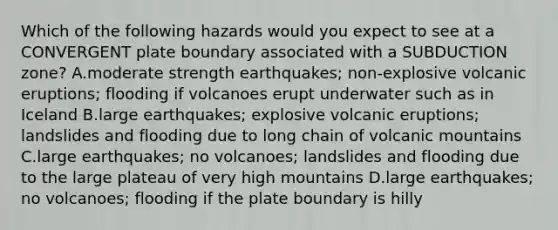 Which of the following hazards would you expect to see at a CONVERGENT plate boundary associated with a SUBDUCTION zone? A.moderate strength earthquakes; non-explosive volcanic eruptions; flooding if volcanoes erupt underwater such as in Iceland B.large earthquakes; explosive volcanic eruptions; landslides and flooding due to long chain of volcanic mountains C.large earthquakes; no volcanoes; landslides and flooding due to the large plateau of very high mountains D.large earthquakes; no volcanoes; flooding if the plate boundary is hilly