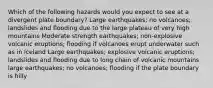 Which of the following hazards would you expect to see at a divergent plate boundary? Large earthquakes; no volcanoes; landslides and flooding due to the large plateau of very high mountains Moderate strength earthquakes; non-explosive volcanic eruptions; flooding if volcanoes erupt underwater such as in Iceland Large earthquakes; explosive volcanic eruptions; landslides and flooding due to long chain of volcanic mountains large earthquakes; no volcanoes; flooding if the plate boundary is hilly