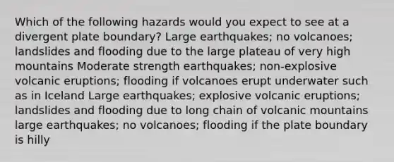 Which of the following hazards would you expect to see at a divergent plate boundary? Large earthquakes; no volcanoes; landslides and flooding due to the large plateau of very high mountains Moderate strength earthquakes; non-explosive volcanic eruptions; flooding if volcanoes erupt underwater such as in Iceland Large earthquakes; explosive volcanic eruptions; landslides and flooding due to long chain of volcanic mountains large earthquakes; no volcanoes; flooding if the plate boundary is hilly