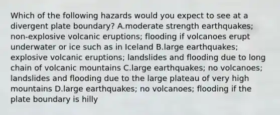 Which of the following hazards would you expect to see at a divergent plate boundary? A.moderate strength earthquakes; non-explosive volcanic eruptions; flooding if volcanoes erupt underwater or ice such as in Iceland B.large earthquakes; explosive volcanic eruptions; landslides and flooding due to long chain of volcanic mountains C.large earthquakes; no volcanoes; landslides and flooding due to the large plateau of very high mountains D.large earthquakes; no volcanoes; flooding if the plate boundary is hilly