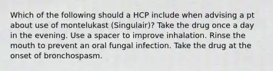 Which of the following should a HCP include when advising a pt about use of montelukast (Singulair)? Take the drug once a day in the evening. Use a spacer to improve inhalation. Rinse the mouth to prevent an oral fungal infection. Take the drug at the onset of bronchospasm.