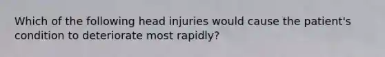 Which of the following head injuries would cause the patient's condition to deteriorate most rapidly?