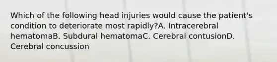 Which of the following head injuries would cause the patient's condition to deteriorate most rapidly?A. Intracerebral hematomaB. Subdural hematomaC. Cerebral contusionD. Cerebral concussion