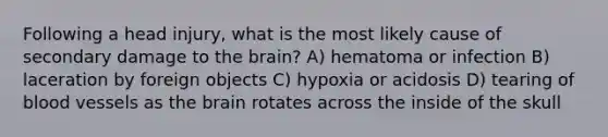 Following a head injury, what is the most likely cause of secondary damage to the brain? A) hematoma or infection B) laceration by foreign objects C) hypoxia or acidosis D) tearing of blood vessels as the brain rotates across the inside of the skull