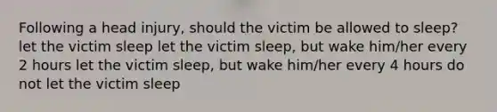 Following a head injury, should the victim be allowed to sleep? let the victim sleep let the victim sleep, but wake him/her every 2 hours let the victim sleep, but wake him/her every 4 hours do not let the victim sleep