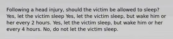 Following a head injury, should the victim be allowed to sleep? Yes, let the victim sleep Yes, let the victim sleep, but wake him or her every 2 hours. Yes, let the victim sleep, but wake him or her every 4 hours. No, do not let the victim sleep.