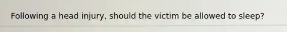 Following a head injury, should the victim be allowed to sleep?