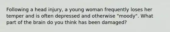 Following a head injury, a young woman frequently loses her temper and is often depressed and otherwise "moody". What part of the brain do you think has been damaged?