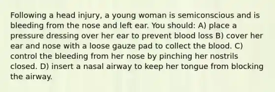 Following a head injury, a young woman is semiconscious and is bleeding from the nose and left ear. You should: A) place a pressure dressing over her ear to prevent blood loss B) cover her ear and nose with a loose gauze pad to collect the blood. C) control the bleeding from her nose by pinching her nostrils closed. D) insert a nasal airway to keep her tongue from blocking the airway.