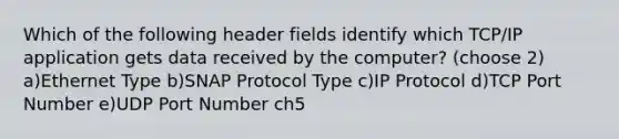 Which of the following header fields identify which TCP/IP application gets data received by the computer? (choose 2) a)Ethernet Type b)SNAP Protocol Type c)IP Protocol d)TCP Port Number e)UDP Port Number ch5