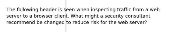 The following header is seen when inspecting traffic from a web server to a browser client. What might a security consultant recommend be changed to reduce risk for the web server?