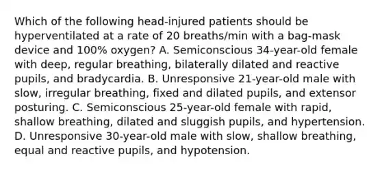 Which of the following head-injured patients should be hyperventilated at a rate of 20 breaths/min with a bag-mask device and 100% oxygen? A. Semiconscious 34-year-old female with deep, regular breathing, bilaterally dilated and reactive pupils, and bradycardia. B. Unresponsive 21-year-old male with slow, irregular breathing, fixed and dilated pupils, and extensor posturing. C. Semiconscious 25-year-old female with rapid, shallow breathing, dilated and sluggish pupils, and hypertension. D. Unresponsive 30-year-old male with slow, shallow breathing, equal and reactive pupils, and hypotension.