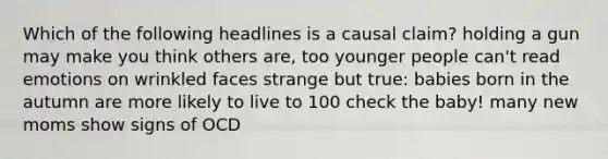 Which of the following headlines is a causal claim? holding a gun may make you think others are, too younger people can't read emotions on wrinkled faces strange but true: babies born in the autumn are more likely to live to 100 check the baby! many new moms show signs of OCD