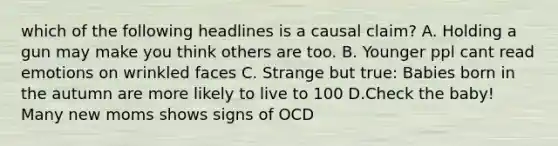 which of the following headlines is a causal claim? A. Holding a gun may make you think others are too. B. Younger ppl cant read emotions on wrinkled faces C. Strange but true: Babies born in the autumn are more likely to live to 100 D.Check the baby! Many new moms shows signs of OCD