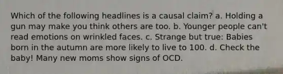 Which of the following headlines is a causal claim? a. Holding a gun may make you think others are too. b. Younger people can't read emotions on wrinkled faces. c. Strange but true: Babies born in the autumn are more likely to live to 100. d. Check the baby! Many new moms show signs of OCD.