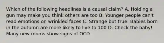 Which of the following headlines is a causal claim? A. Holding a gun may make you think others are too B. Younger people can't read emotions on wrinkled faces C. Strange but true: Babies born in the autumn are more likely to live to 100 D. Check the baby! Many new moms show signs of OCD