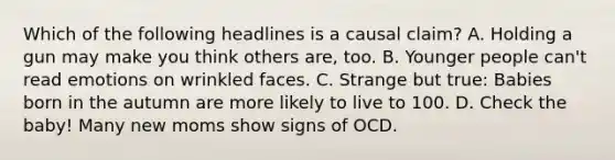 Which of the following headlines is a causal claim? A. Holding a gun may make you think others are, too. B. Younger people can't read emotions on wrinkled faces. C. Strange but true: Babies born in the autumn are more likely to live to 100. D. Check the baby! Many new moms show signs of OCD.