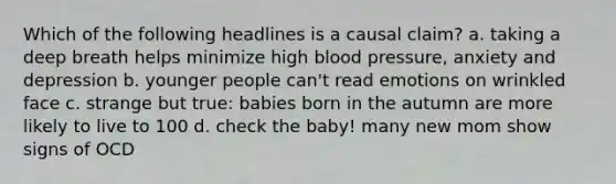 Which of the following headlines is a causal claim? a. taking a deep breath helps minimize high blood pressure, anxiety and depression b. younger people can't read emotions on wrinkled face c. strange but true: babies born in the autumn are more likely to live to 100 d. check the baby! many new mom show signs of OCD