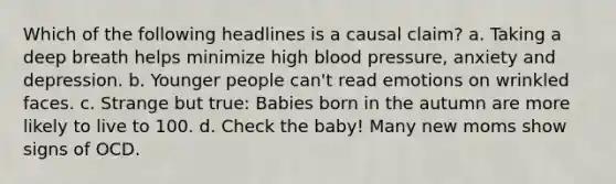 Which of the following headlines is a causal claim? a. Taking a deep breath helps minimize high blood pressure, anxiety and depression. b. Younger people can't read emotions on wrinkled faces. c. Strange but true: Babies born in the autumn are more likely to live to 100. d. Check the baby! Many new moms show signs of OCD.