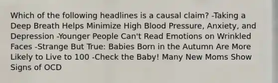 Which of the following headlines is a causal claim? -Taking a Deep Breath Helps Minimize High Blood Pressure, Anxiety, and Depression -Younger People Can't Read Emotions on Wrinkled Faces -Strange But True: Babies Born in the Autumn Are More Likely to Live to 100 -Check the Baby! Many New Moms Show Signs of OCD