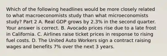 Which of the following headlines would be more closely related to what macroeconomists study than what microeconomists​ study? Part 2 A. Real GDP grows by​ 2.3% in the second quarter. Your answer is correct. B. Avocado prices rise due to a late frost in California. C. Airlines raise ticket prices in response to rising fuel costs. D. The United Auto Workers sign a contract raising wages and benefits​ 7% over the next 3 years.