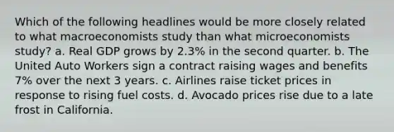 Which of the following headlines would be more closely related to what macroeconomists study than what microeconomists​ study? a. Real GDP grows by​ 2.3% in the second quarter. b. The United Auto Workers sign a contract raising wages and benefits​ 7% over the next 3 years. c. Airlines raise ticket prices in response to rising fuel costs. d. Avocado prices rise due to a late frost in California.