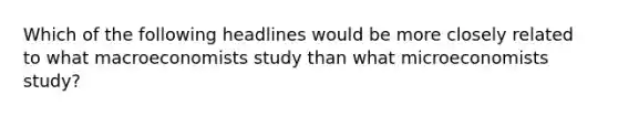 Which of the following headlines would be more closely related to what macroeconomists study than what microeconomists​ study?