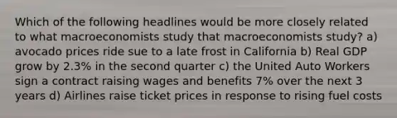 Which of the following headlines would be more closely related to what macroeconomists study that macroeconomists study? a) avocado prices ride sue to a late frost in California b) Real GDP grow by 2.3% in the second quarter c) the United Auto Workers sign a contract raising wages and benefits 7% over the next 3 years d) Airlines raise ticket prices in response to rising fuel costs