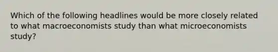 Which of the following headlines would be more closely related to what macroeconomists study than what microeconomists study?