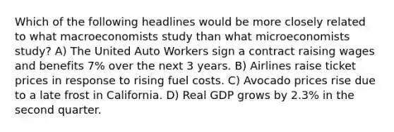 Which of the following headlines would be more closely related to what macroeconomists study than what microeconomists study? A) The United Auto Workers sign a contract raising wages and benefits 7% over the next 3 years. B) Airlines raise ticket prices in response to rising fuel costs. C) Avocado prices rise due to a late frost in California. D) Real GDP grows by 2.3% in the second quarter.