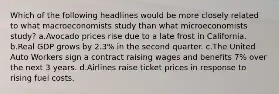 Which of the following headlines would be more closely related to what macroeconomists study than what microeconomists study? a.Avocado prices rise due to a late frost in California. b.Real GDP grows by 2.3% in the second quarter. c.The United Auto Workers sign a contract raising wages and benefits 7% over the next 3 years. d.Airlines raise ticket prices in response to rising fuel costs.