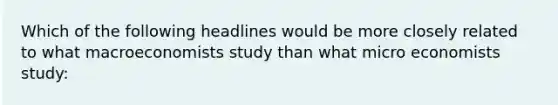 Which of the following headlines would be more closely related to what macroeconomists study than what micro economists study: