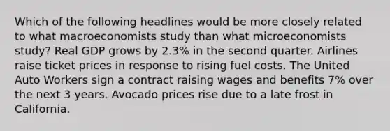 Which of the following headlines would be more closely related to what macroeconomists study than what microeconomists study? Real GDP grows by 2.3% in the second quarter. Airlines raise ticket prices in response to rising fuel costs. The United Auto Workers sign a contract raising wages and benefits 7% over the next 3 years. Avocado prices rise due to a late frost in California.