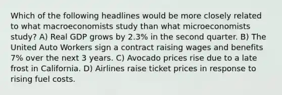 Which of the following headlines would be more closely related to what macroeconomists study than what microeconomists study? A) Real GDP grows by 2.3% in the second quarter. B) The United Auto Workers sign a contract raising wages and benefits 7% over the next 3 years. C) Avocado prices rise due to a late frost in California. D) Airlines raise ticket prices in response to rising fuel costs.