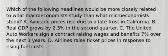 Which of the following headlines would be more closely related to what macroeconomists study than what microeconomists study? A. Avocado prices rise due to a late frost in California. B. Real GDP grows by 2.3% in the second quarter. C. The United Auto Workers sign a contract raising wages and benefits 7% over the next 3 years. D. Airlines raise ticket prices in response to rising fuel costs.