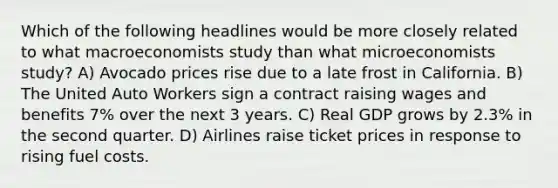 Which of the following headlines would be more closely related to what macroeconomists study than what microeconomists study? A) Avocado prices rise due to a late frost in California. B) The United Auto Workers sign a contract raising wages and benefits 7% over the next 3 years. C) Real GDP grows by 2.3% in the second quarter. D) Airlines raise ticket prices in response to rising fuel costs.