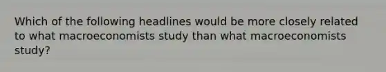 Which of the following headlines would be more closely related to what macroeconomists study than what macroeconomists study?