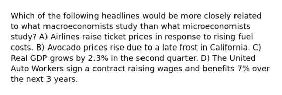 Which of the following headlines would be more closely related to what macroeconomists study than what microeconomists study? A) Airlines raise ticket prices in response to rising fuel costs. B) Avocado prices rise due to a late frost in California. C) Real GDP grows by 2.3% in the second quarter. D) The United Auto Workers sign a contract raising wages and benefits 7% over the next 3 years.