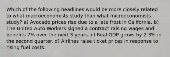 Which of the following headlines would be more closely related to what macroeconomists study than what microeconomists study? a) Avocado prices rise due to a late frost in California. b) The United Auto Workers signed a contract raising wages and benefits 7% over the next 3 years. c) Real GDP grows by 2.3% in the second quarter. d) Airlines raise ticket prices in response to rising fuel costs.