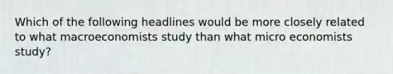 Which of the following headlines would be more closely related to what macroeconomists study than what micro economists study?