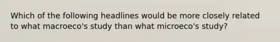 Which of the following headlines would be more closely related to what macroeco's study than what microeco's study?