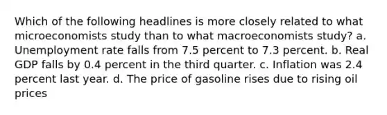 Which of the following headlines is more closely related to what microeconomists study than to what macroeconomists study? a. Unemployment rate falls from 7.5 percent to 7.3 percent. b. Real GDP falls by 0.4 percent in the third quarter. c. Inflation was 2.4 percent last year. d. The price of gasoline rises due to rising oil prices